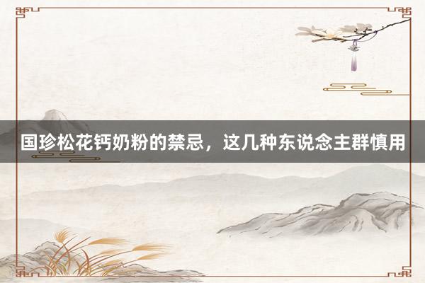 国珍松花钙奶粉的禁忌，这几种东说念主群慎用